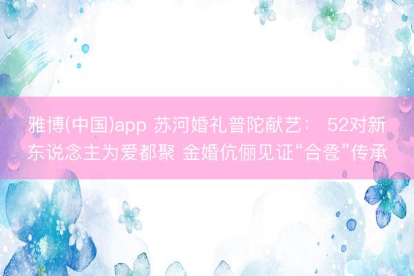 雅博(中国)app 苏河婚礼普陀献艺： 52对新东说念主为爱都聚 金婚伉俪见证“合卺”传承
