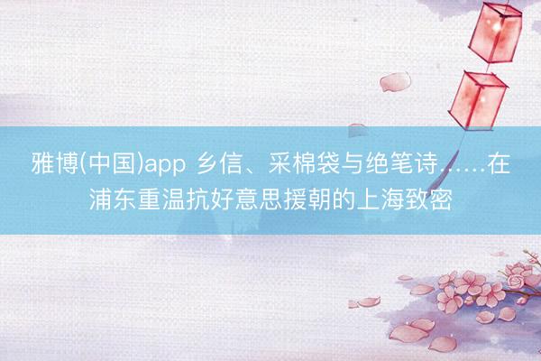 雅博(中国)app 乡信、采棉袋与绝笔诗……在浦东重温抗好意思援朝的上海致密