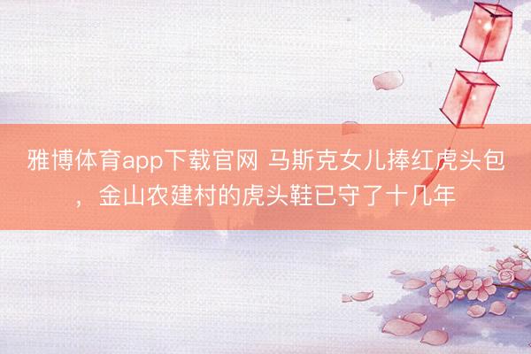 雅博体育app下载官网 马斯克女儿捧红虎头包，金山农建村的虎头鞋已守了十几年