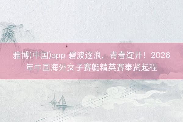 雅博(中国)app 碧波逐浪，青春绽开！2026年中国海外女子赛艇精英赛奉贤起程