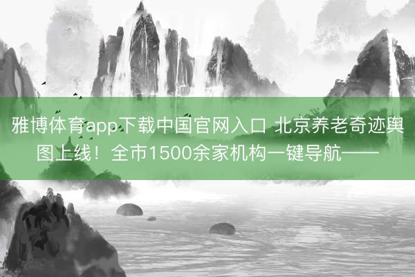 雅博体育app下载中国官网入口 北京养老奇迹舆图上线！全市1500余家机构一键导航——