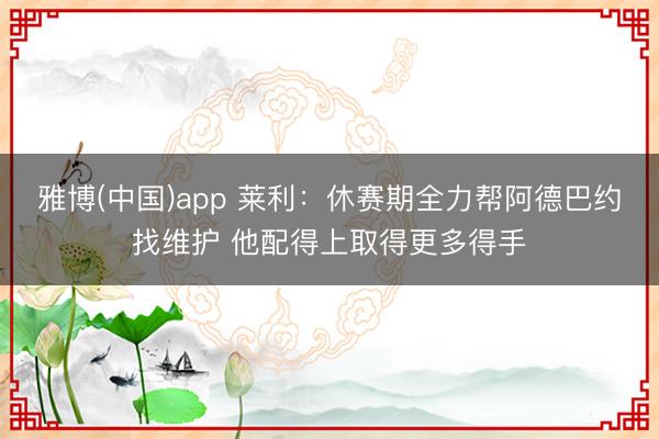 雅博(中国)app 莱利：休赛期全力帮阿德巴约找维护 他配得上取得更多得手