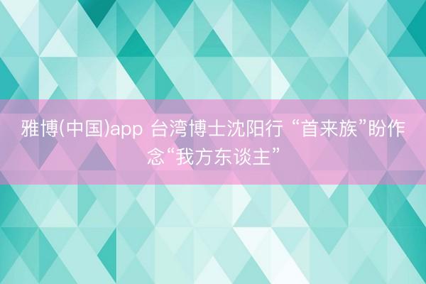 雅博(中国)app 台湾博士沈阳行 “首来族”盼作念“我方东谈主”