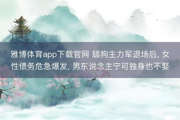 雅博体育app下载官网 舔狗主力军退场后， 女性债务危急爆发， 男东说念主宁可独身也不娶