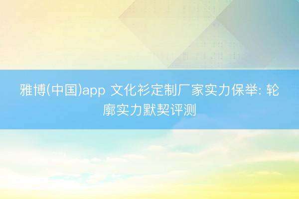 雅博(中国)app 文化衫定制厂家实力保举: 轮廓实力默契评测