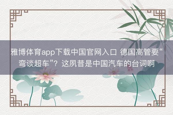 雅博体育app下载中国官网入口 德国高管要“弯谈超车”？这夙昔是中国汽车的台词啊