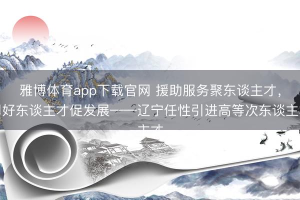 雅博体育app下载官网 援助服务聚东谈主才，用好东谈主才促发展——辽宁任性引进高等次东谈主才