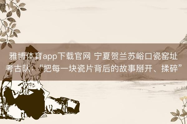 雅博体育app下载官网 宁夏贺兰苏峪口瓷窑址考古队：“把每一块瓷片背后的故事掰开、揉碎”