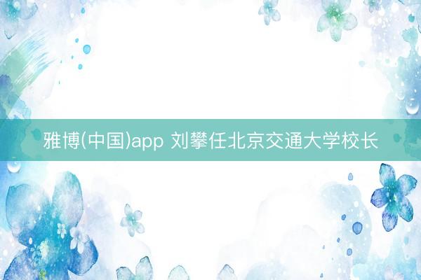 雅博(中国)app 刘攀任北京交通大学校长