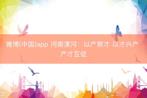 雅博(中国)app 河南漯河：以产聚才 以才兴产 产才互促