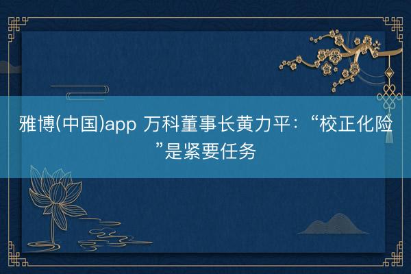 雅博(中国)app 万科董事长黄力平：“校正化险”是紧要任务