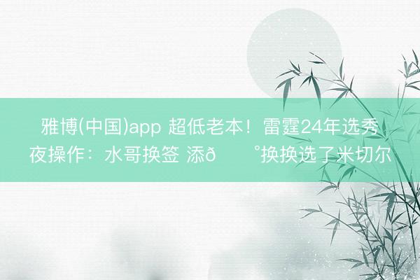 雅博(中国)app 超低老本！雷霆24年选秀夜操作：水哥换签 添💰换换选了米切尔