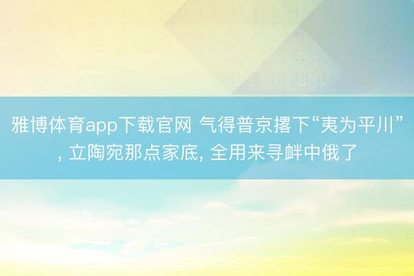 雅博体育app下载官网 气得普京撂下“夷为平川”， 立陶宛那点家底， 全用来寻衅中俄了