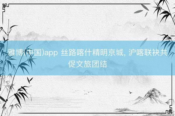 雅博(中国)app 丝路喀什精明京城， 沪喀联袂共促文旅团结