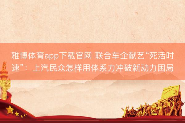 雅博体育app下载官网 联合车企献艺“死活时速”：上汽民众怎样用体系力冲破新动力困局