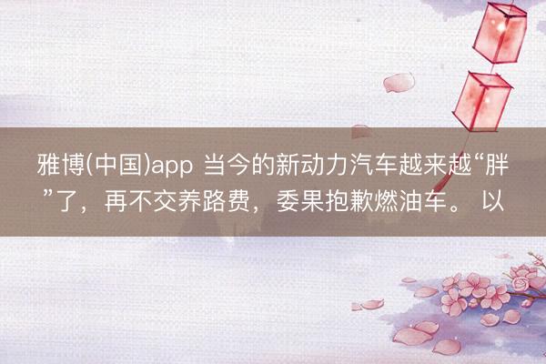 雅博(中国)app 当今的新动力汽车越来越“胖”了，再不交养路费，委果抱歉燃油车。 以