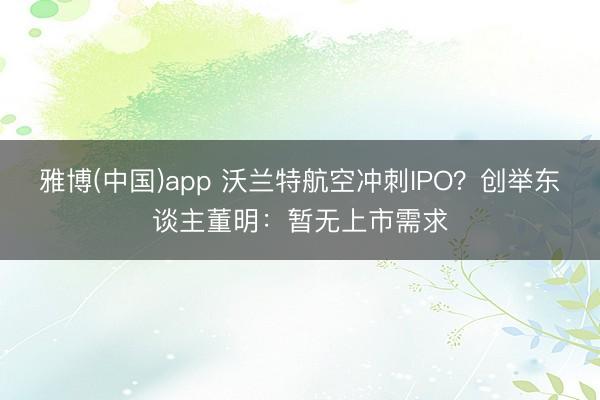 雅博(中国)app 沃兰特航空冲刺IPO?创举东谈主董明:暂无上市需求