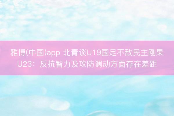 雅博(中国)app 北青谈U19国足不敌民主刚果U23：反抗智力及攻防调动方面存在差距