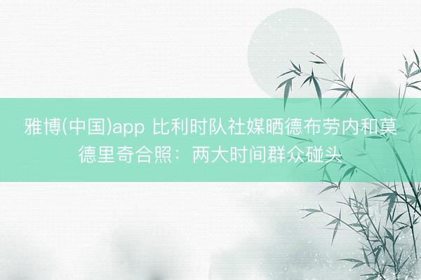 雅博(中国)app 比利时队社媒晒德布劳内和莫德里奇合照：两大时间群众碰头