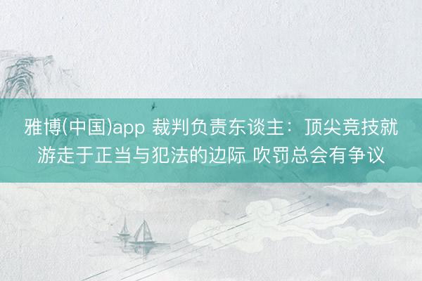 雅博(中国)app 裁判负责东谈主：顶尖竞技就游走于正当与犯法的边际 吹罚总会有争议