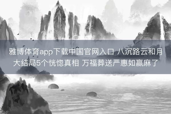 雅博体育app下载中国官网入口 八沉路云和月大结局5个恍惚真相 万福葬送严惠如赢麻了