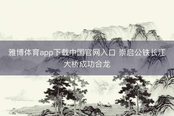 雅博体育app下载中国官网入口 崇启公铁长江大桥成功合龙