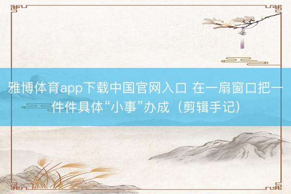 雅博体育app下载中国官网入口 在一扇窗口把一件件具体“小事”办成(剪辑手记)