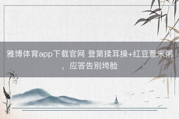 雅博体育app下载官网 登第揉耳操+红豆薏米粥，应答告别垮脸