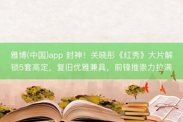 雅博(中国)app 封神！关晓彤《红秀》大片解锁5套高定，复旧优雅兼具，前锋推崇力拉满✨