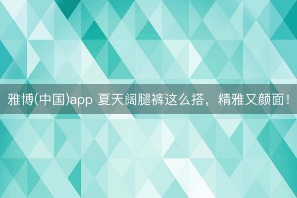 雅博(中国)app 夏天阔腿裤这么搭，精雅又颜面！