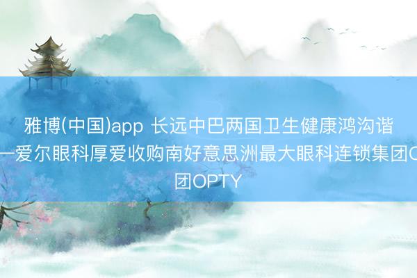 雅博(中国)app 长远中巴两国卫生健康鸿沟谐和——爱尔眼科厚爱收购南好意思洲最大眼科连锁集团OPTY