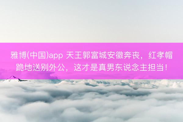 雅博(中国)app 天王郭富城安徽奔丧,红孝帽跪地送别外公,这才是真男东说念主担当!