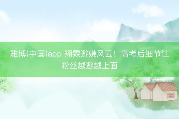 雅博(中国)app 翔霖避嫌风云！高考后细节让粉丝越避越上面