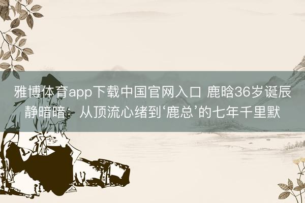 雅博体育app下载中国官网入口 鹿晗36岁诞辰静暗暗：从顶流心绪到‘鹿总’的七年千里默