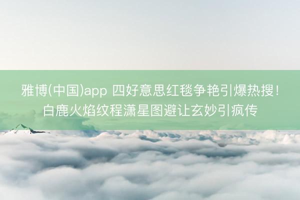 雅博(中国)app 四好意思红毯争艳引爆热搜！白鹿火焰纹程潇星图避让玄妙引疯传