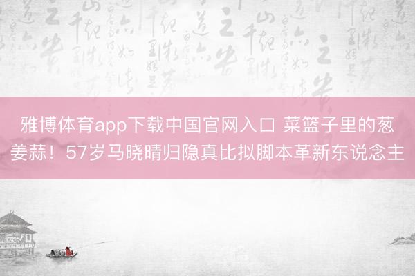 雅博体育app下载中国官网入口 菜篮子里的葱姜蒜！57岁马晓晴归隐真比拟脚本革新东说念主