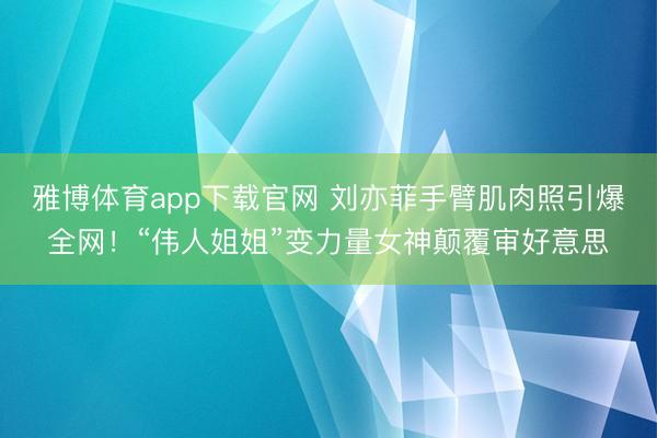 雅博体育app下载官网 刘亦菲手臂肌肉照引爆全网！“伟人姐姐”变力量女神颠覆审好意思