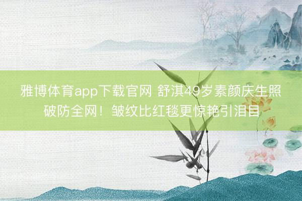 雅博体育app下载官网 舒淇49岁素颜庆生照破防全网！皱纹比红毯更惊艳引泪目