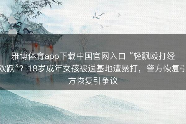 雅博体育app下载中国官网入口 “轻飘殴打经家长欢跃”？18岁成年女孩被送基地遭暴打，警方恢复引争议