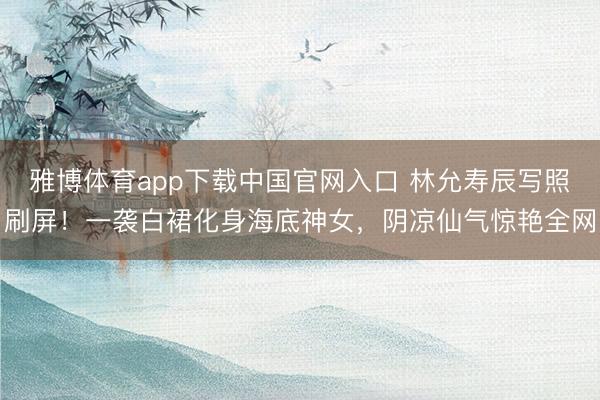 雅博体育app下载中国官网入口 林允寿辰写照刷屏！一袭白裙化身海底神女，阴凉仙气惊艳全网