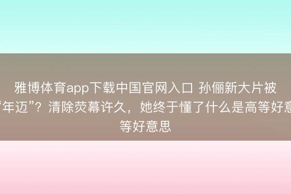 雅博体育app下载中国官网入口 孙俪新大片被嘲“年迈”？清除荧幕许久，她终于懂了什么是高等好意思
