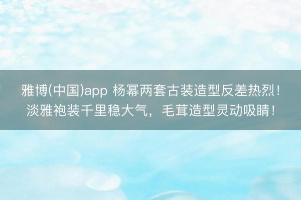 雅博(中国)app 杨幂两套古装造型反差热烈！淡雅袍装千里稳大气，毛茸造型灵动吸睛！