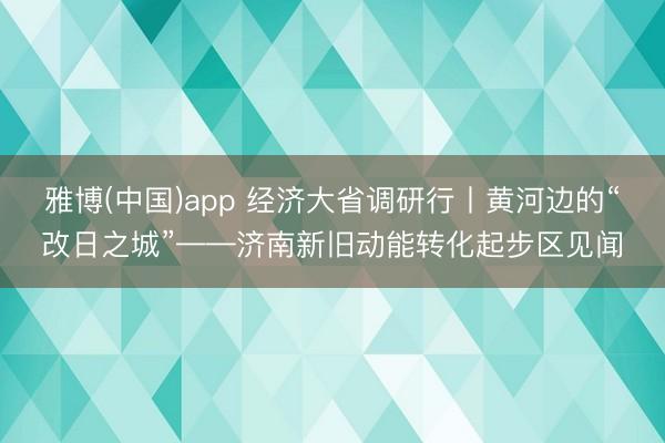 雅博(中国)app 经济大省调研行丨黄河边的“改日之城”——济南新旧动能转化起步区见闻