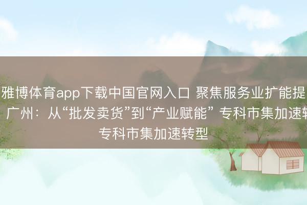 雅博体育app下载中国官网入口 聚焦服务业扩能提质丨广州：从“批发卖货”到“产业赋能” 专科市集加速转型