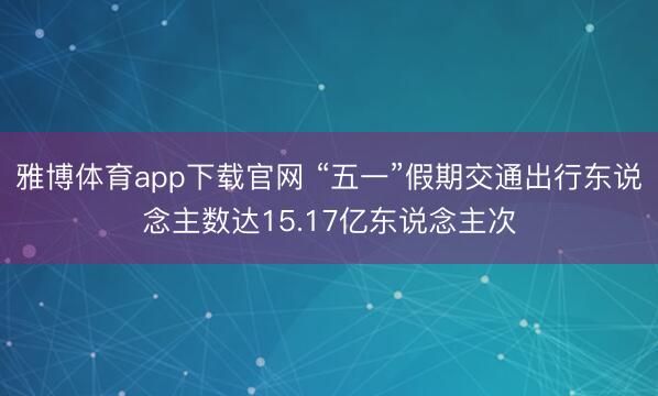 雅博体育app下载官网 “五一”假期交通出行东说念主数达15.17亿东说念主次