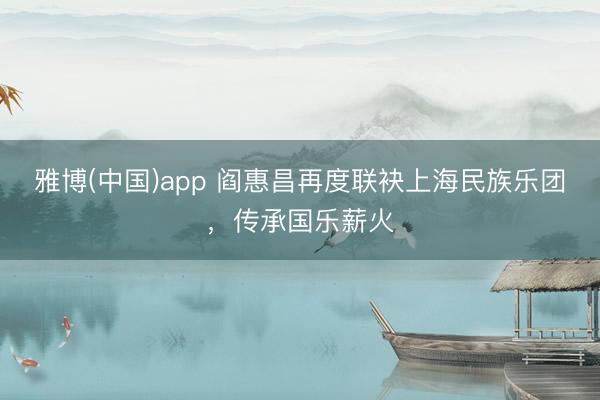 雅博(中国)app 阎惠昌再度联袂上海民族乐团，传承国乐薪火