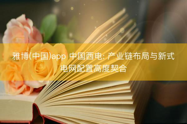 雅博(中国)app 中国西电: 产业链布局与新式电网配置高度契合