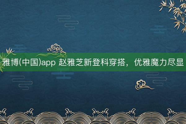 雅博(中国)app 赵雅芝新登科穿搭，优雅魔力尽显