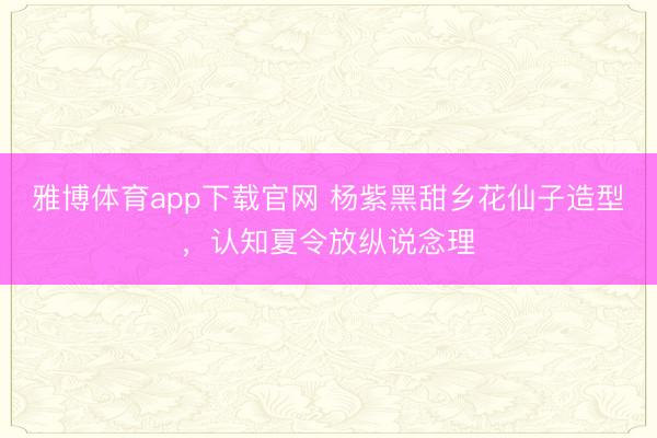 雅博体育app下载官网 杨紫黑甜乡花仙子造型，认知夏令放纵说念理
