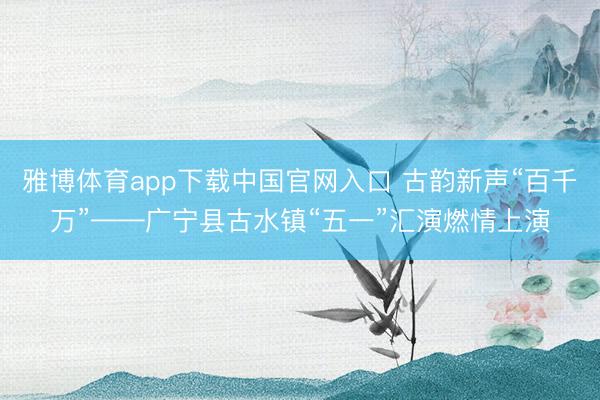 雅博体育app下载中国官网入口 古韵新声“百千万”——广宁县古水镇“五一”汇演燃情上演